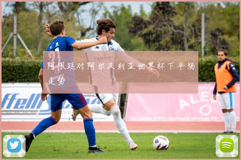 阿根廷对阿尔及利亚世界杯下半场走势