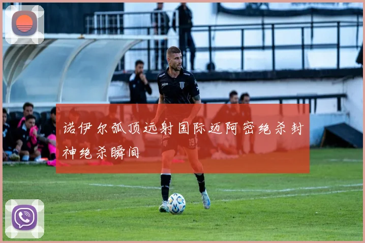 诺伊尔弧顶远射国际迈阿密绝杀封神绝杀瞬间
