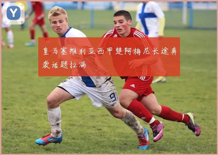 皇马塞维利亚西甲楚阿梅尼长途奔袭话题拉满