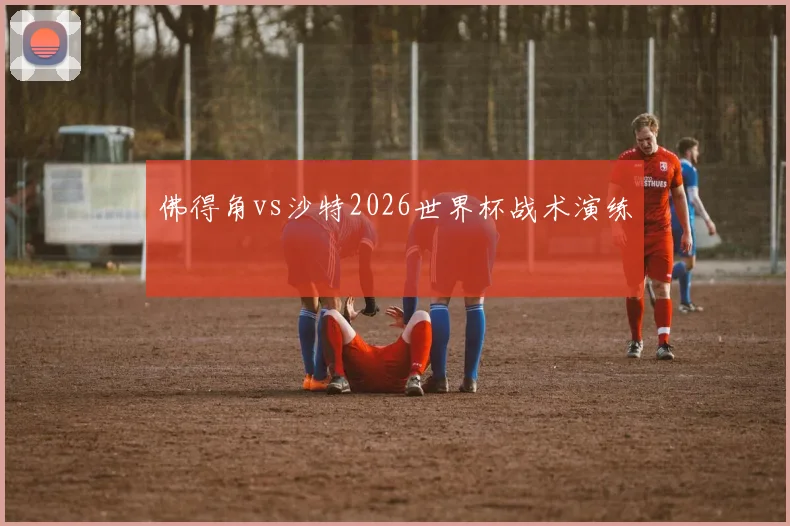 佛得角vs沙特2026世界杯战术演练