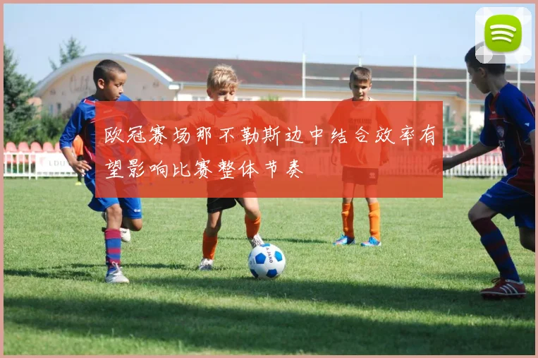 欧冠赛场那不勒斯边中结合效率有望影响比赛整体节奏