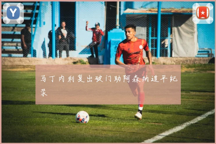 马丁内利复出破门助阿森纳追平纪录