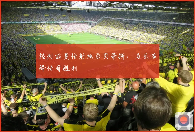 格列兹曼传射绝杀贝蒂斯，马竞演绎传奇胜利