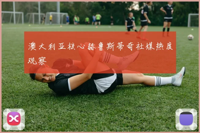 澳大利亚核心赫鲁斯蒂奇社媒热度观察
