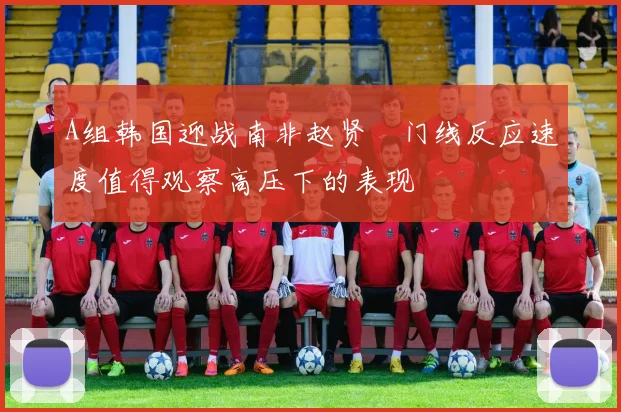 A组韩国迎战南非赵贤祐门线反应速度值得观察高压下的表现