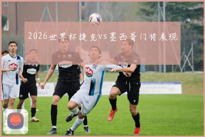 2026世界杯捷克vs墨西哥门将表现