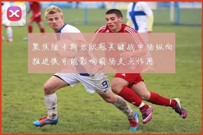 聚焦纽卡斯尔欧冠关键战中场纵向推进很可能影响前场支点作用