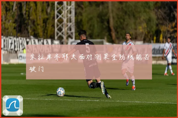 朱拉库齐耶夫面对刚果金防线能否破门