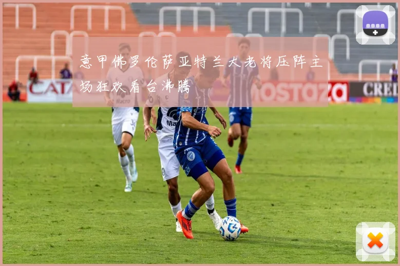 意甲佛罗伦萨亚特兰大老将压阵主场狂欢看台沸腾