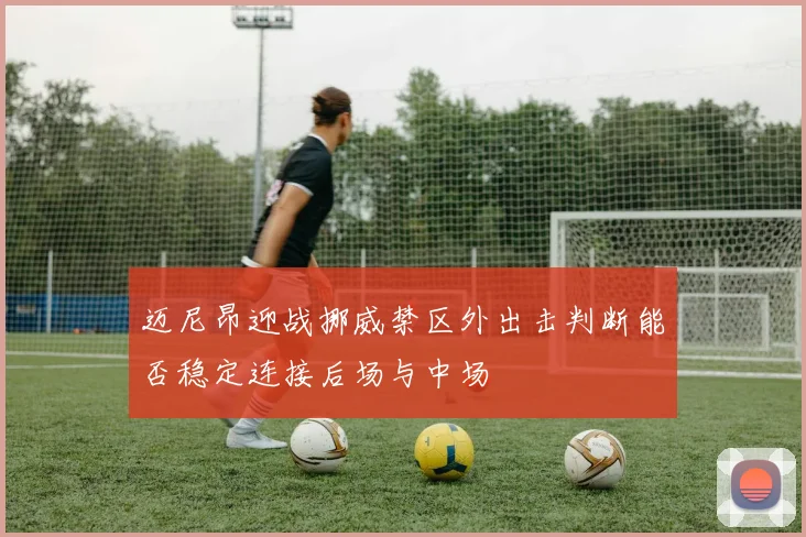 迈尼昂迎战挪威禁区外出击判断能否稳定连接后场与中场