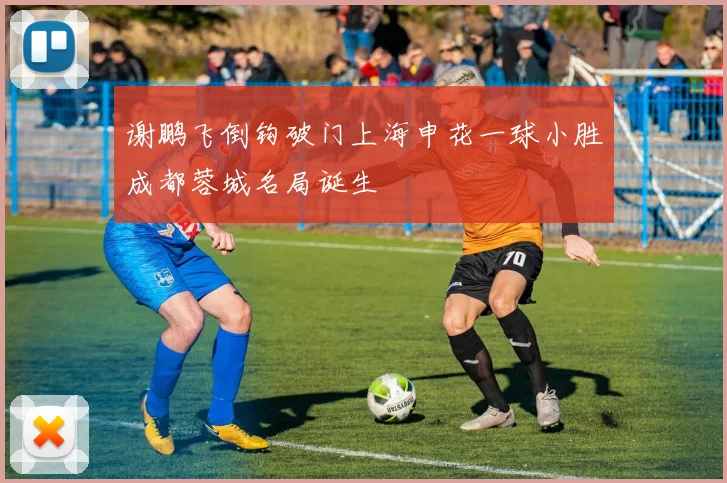 谢鹏飞倒钩破门上海申花一球小胜成都蓉城名局诞生