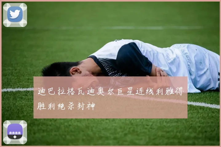 迪巴拉格瓦迪奥尔巨星连线利雅得胜利绝杀封神