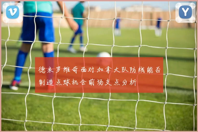 德米罗维奇面对加拿大队防线能否制造点球机会前场支点分析