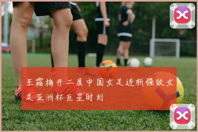 王霜梅开二度中国女足连斩强敌女足亚洲杯巨星时刻