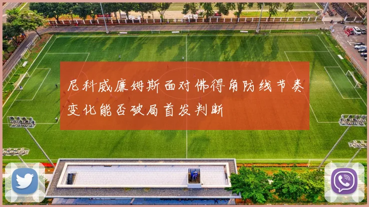 尼科威廉姆斯面对佛得角防线节奏变化能否破局首发判断