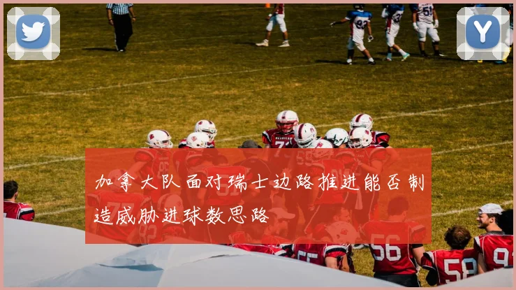 加拿大队面对瑞士边路推进能否制造威胁进球数思路