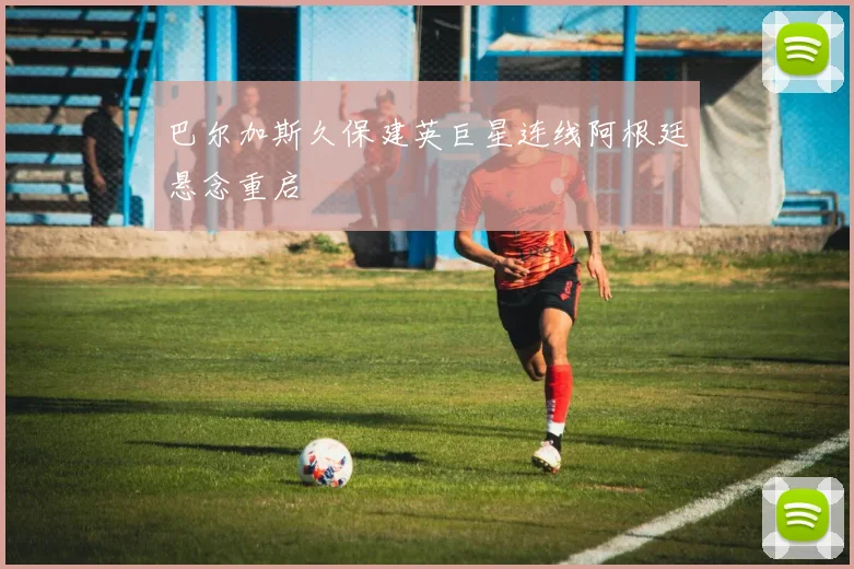 巴尔加斯久保建英巨星连线阿根廷悬念重启