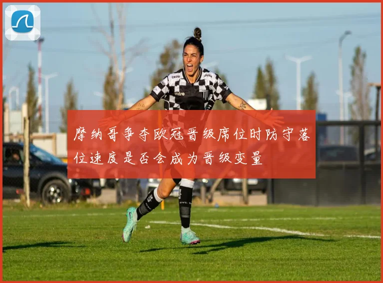 摩纳哥争夺欧冠晋级席位时防守落位速度是否会成为晋级变量