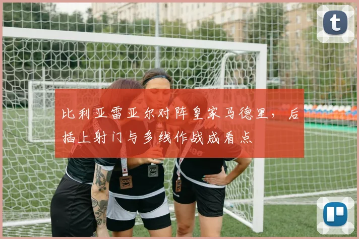 比利亚雷亚尔对阵皇家马德里,后插上射门与多线作战成看点