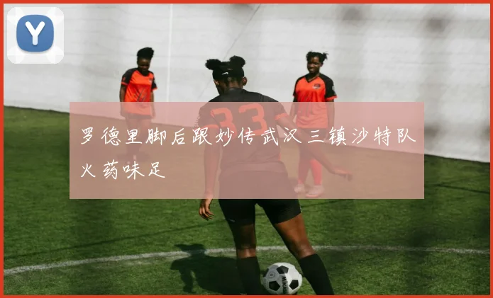 罗德里脚后跟妙传武汉三镇沙特队火药味足