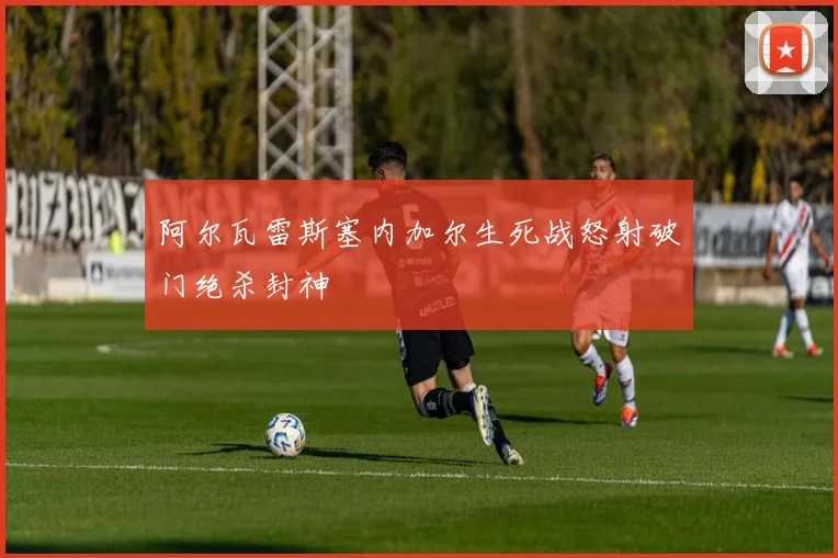 阿尔瓦雷斯塞内加尔生死战怒射破门绝杀封神