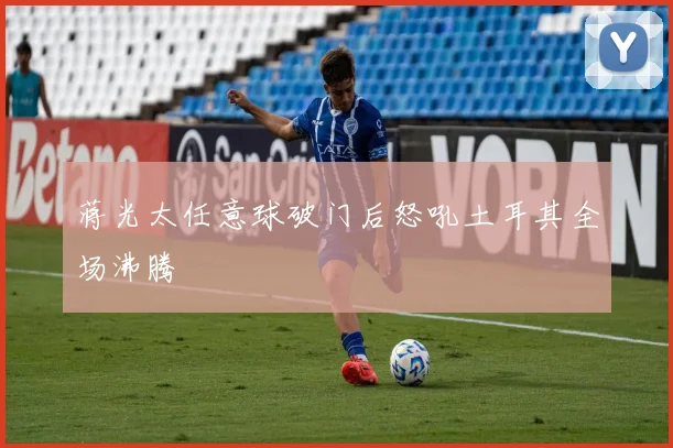 蒋光太任意球破门后怒吼土耳其全场沸腾
