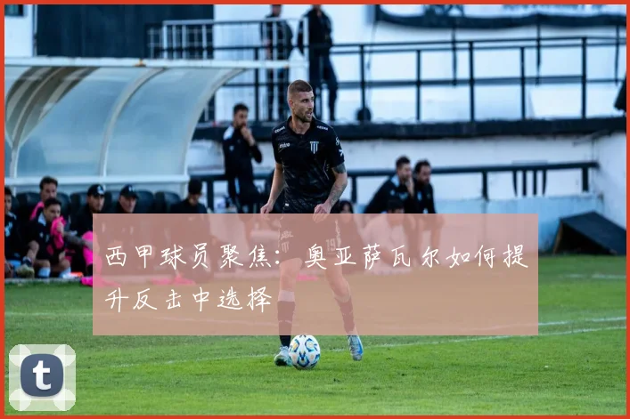 西甲球员聚焦:奥亚萨瓦尔如何提升反击中选择