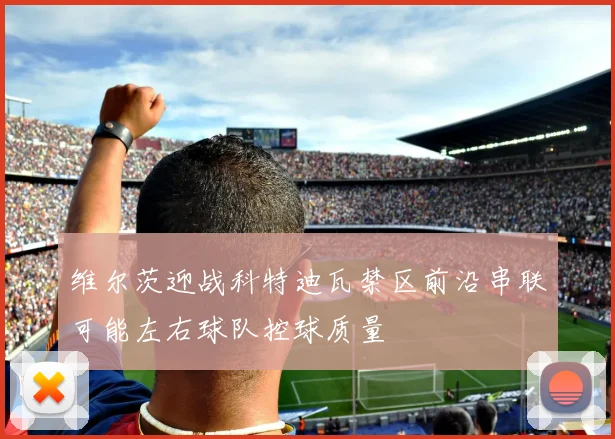 维尔茨迎战科特迪瓦禁区前沿串联可能左右球队控球质量
