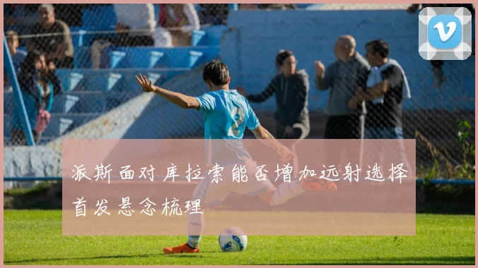 派斯面对库拉索能否增加远射选择首发悬念梳理