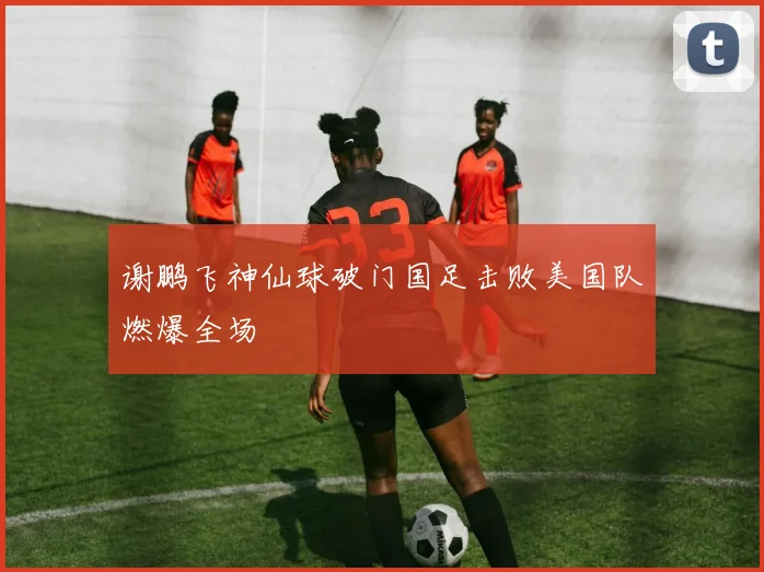 谢鹏飞神仙球破门国足击败美国队燃爆全场
