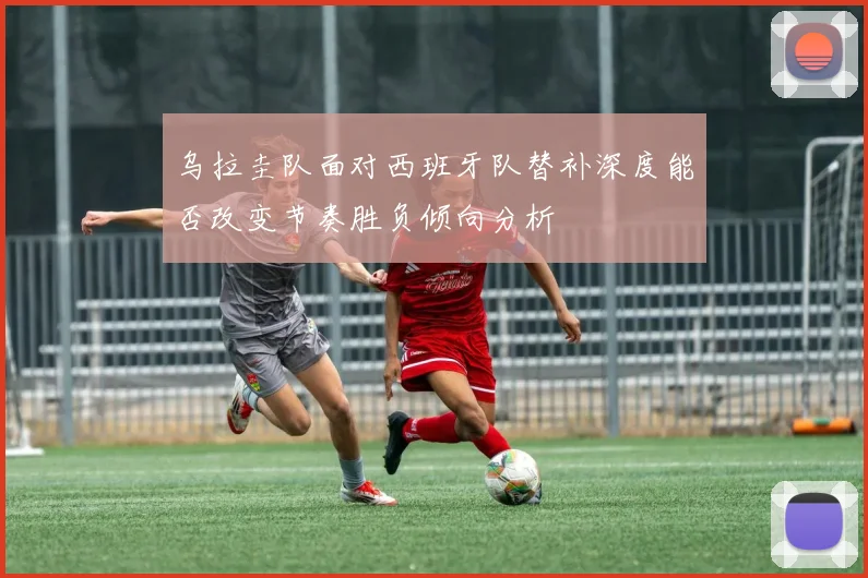 乌拉圭队面对西班牙队替补深度能否改变节奏胜负倾向分析