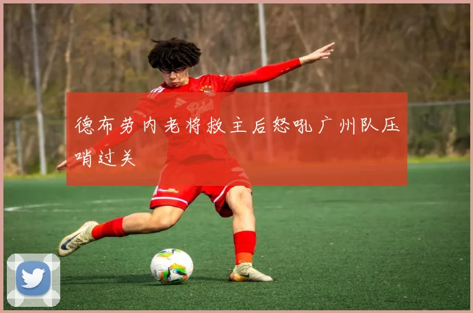 德布劳内老将救主后怒吼广州队压哨过关