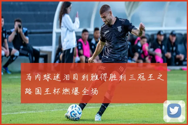 马内球迷泪目利雅得胜利三冠王之路国王杯燃爆全场